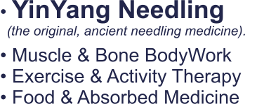 • YinYang Needling   • Muscle & Bone BodyWork • Exercise & Activity Therapy • Food & Absorbed Medicine   (the original, ancient needling medicine).
